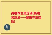 高端养生灵芝汤(高端灵芝汤——健康养生佳饮)