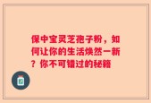 保中宝灵芝孢子粉，如何让你的生活焕然一新？你不可错过的秘籍