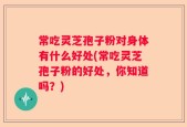 常吃灵芝孢子粉对身体有什么好处(常吃灵芝孢子粉的好处，你知道吗？)