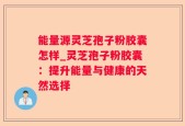 能量源灵芝孢子粉胶囊怎样_灵芝孢子粉胶囊：提升能量与健康的天然选择