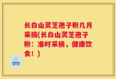 长白山灵芝孢子粉几月采摘(长白山灵芝孢子粉：准时采摘，健康饮食！)