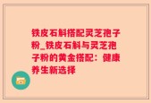 铁皮石斛搭配灵芝孢子粉_铁皮石斛与灵芝孢子粉的黄金搭配：健康养生新选择