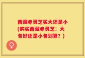 西藏赤灵芝买大还是小(购买西藏赤灵芝：大包好还是小包划算？)