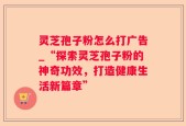 灵芝孢子粉怎么打广告_“探索灵芝孢子粉的神奇功效，打造健康生活新篇章”