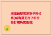 威海破壁灵芝孢子粉价格(威海灵芝孢子粉价格打破历史低位)
