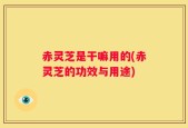 赤灵芝是干嘛用的(赤灵芝的功效与用途)