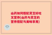 山药如何搭配灵芝好吃又营养(山药与灵芝的营养搭配与美味享用)