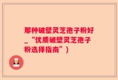 那种破壁灵芝孢子粉好_“优质破壁灵芝孢子粉选择指南”)