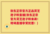 敖东正宗官方正品灵芝孢子粉直播(敖东正宗官方灵芝孢子粉来袭！现场直播享受优惠！)
