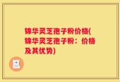 锦华灵芝孢子粉价格(锦华灵芝孢子粉：价格及其优势)