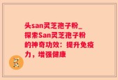 头san灵芝孢子粉_探索San灵芝孢子粉的神奇功效：提升免疫力，增强健康
