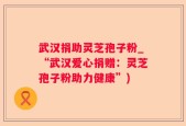 武汉捐助灵芝孢子粉_“武汉爱心捐赠：灵芝孢子粉助力健康”)