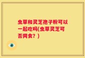虫草和灵芝孢子粉可以一起吃吗(虫草灵芝可否同食？)