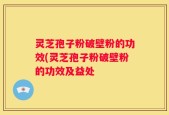 灵芝孢子粉破壁粉的功效(灵芝孢子粉破壁粉的功效及益处