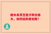 椴木赤灵芝孢子粉价格大，如何选购更划算？