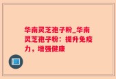 华南灵芝孢子粉_华南灵芝孢子粉：提升免疫力，增强健康