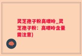 灵芝孢子粉高嘌呤_灵芝孢子粉：高嘌呤含量需注意)