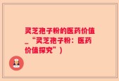 灵芝孢子粉的医药价值_“灵芝孢子粉：医药价值探究”)