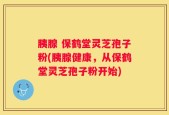 胰腺 保鹤堂灵芝孢子粉(胰腺健康，从保鹤堂灵芝孢子粉开始)