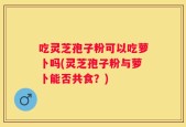 吃灵芝孢子粉可以吃萝卜吗(灵芝孢子粉与萝卜能否共食？)