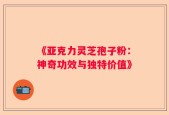 《亚克力灵芝孢子粉：神奇功效与独特价值》