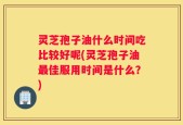 灵芝孢子油什么时间吃比较好呢(灵芝孢子油最佳服用时间是什么？)