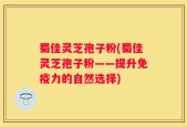蜀佳灵芝孢子粉(蜀佳灵芝孢子粉——提升免疫力的自然选择)