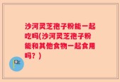 沙河灵芝孢子粉能一起吃吗(沙河灵芝孢子粉能和其他食物一起食用吗？)