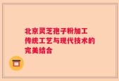 北京灵芝孢子粉加工 传统工艺与现代技术的完美结合
