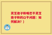 灵芝孢子粉嘴巴干灵芝孢子粉的口干问题：如何解决？)