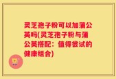 灵芝孢子粉可以加蒲公英吗(灵芝孢子粉与蒲公英搭配：值得尝试的健康组合)