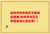 郑州李伟养殖灵芝基地在哪里(郑州李伟灵芝养殖基地位置在哪？)