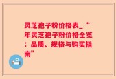 灵芝孢子粉价格表_“年灵芝孢子粉价格全览：品质、规格与购买指南”