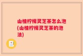 山楂柠檬灵芝茶怎么泡(山楂柠檬灵芝茶的泡法)