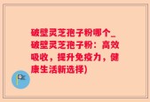 破壁灵芝孢子粉哪个_破壁灵芝孢子粉：高效吸收，提升免疫力，健康生活新选择)