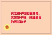 灵芝孢子粉能解肝毒_灵芝孢子粉：肝脏解毒的天然助手