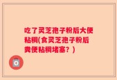 吃了灵芝孢子粉后大便粘稠(食灵芝孢子粉后粪便粘稠堵塞？)