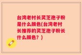 台湾老村长灵芝孢子粉是什么颜色(台湾老村长推荐的灵芝孢子粉长什么颜色？)