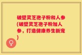 破壁灵芝孢子粉和人参(破壁灵芝孢子粉加人参，打造健康养生新宠)
