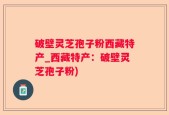 破壁灵芝孢子粉西藏特产_西藏特产：破壁灵芝孢子粉)