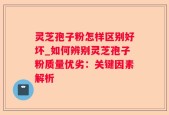 灵芝孢子粉怎样区别好坏_如何辨别灵芝孢子粉质量优劣：关键因素解析