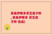 易美伊娜多灵芝孢子粉_易美伊娜多 灵芝孢子粉 佳品)