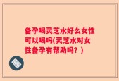 备孕喝灵芝水好么女性可以喝吗(灵芝水对女性备孕有帮助吗？)
