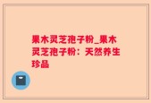 果木灵芝孢子粉_果木灵芝孢子粉：天然养生珍品