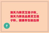 澳天力牌灵芝孢子粉_澳天力牌高品质灵芝孢子粉，健康养生新选择