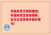 开箱肉灵芝视频播放(开箱肉灵芝实拍视频，全方位呈现奇妙美妙细节)