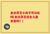 金边灵芝小孩子可以吃吗(金边灵芝适合儿童食用吗？)
