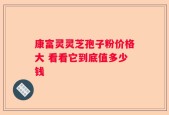 康富灵灵芝孢子粉价格大 看看它到底值多少钱