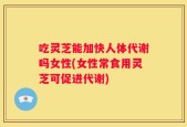 吃灵芝能加快人体代谢吗女性(女性常食用灵芝可促进代谢)