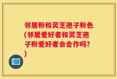 邻居粉和灵芝孢子粉色(邻居爱好者和灵芝孢子粉爱好者会合作吗？)